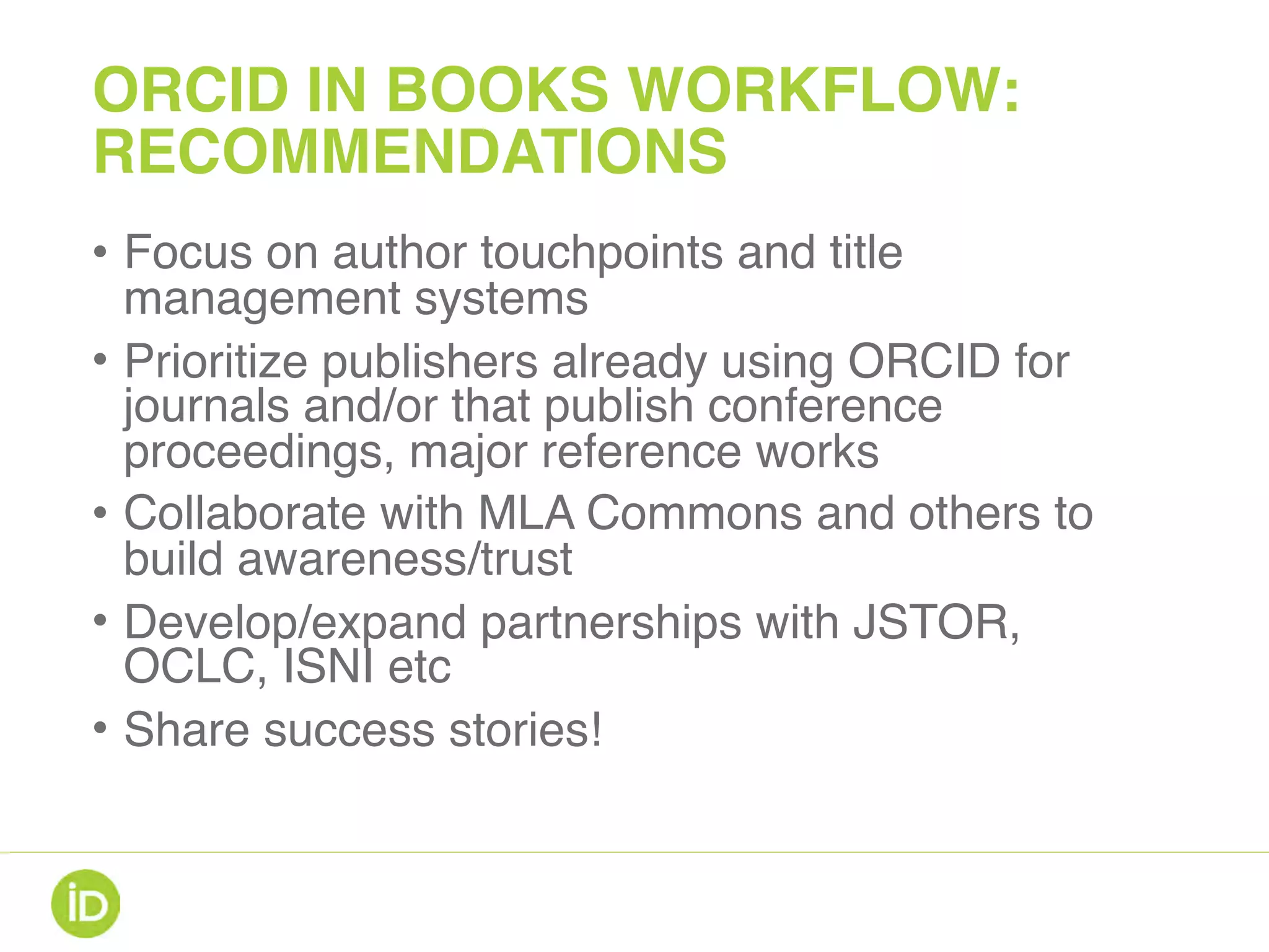 ORCID IN BOOKS WORKFLOW:
RECOMMENDATIONS
• Focus on author touchpoints and title
management systems
• Prioritize publishers already using ORCID for
journals and/or that publish conference
proceedings, major reference works
• Collaborate with MLA Commons and others to
build awareness/trust
• Develop/expand partnerships with JSTOR,
OCLC, ISNI etc
• Share success stories!
 