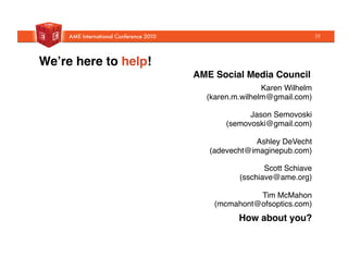 Weʼre here to help!!
  Karen Wilhelm
(karen.m.wilhelm@gmail.com)"
  "
  Jason Semovoski
(semovoski@gmail.com)"
  "
  Ashley DeVecht
(adevecht@imaginepub.com)"
  "
  Scott Schiave "
  (sschiave@ame.org)"
  "
  Tim McMahon
(mcmahont@ofsoptics.com)"
AME Social Media Council!
How about you? !
35
 