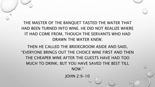 THE MASTER OF THE BANQUET TASTED THE WATER THAT
HAD BEEN TURNED INTO WINE. HE DID NOT REALIZE WHERE
IT HAD COME FROM, THOUGH THE SERVANTS WHO HAD
DRAWN THE WATER KNEW.
THEN HE CALLED THE BRIDEGROOM ASIDE AND SAID,
“EVERYONE BRINGS OUT THE CHOICE WINE FIRST AND THEN
THE CHEAPER WINE AFTER THE GUESTS HAVE HAD TOO
MUCH TO DRINK; BUT YOU HAVE SAVED THE BEST TILL
NOW.”
JOHN 2:9-10
 