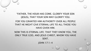 “FATHER, THE HOUR HAS COME. GLORIFY YOUR SON
(JESUS), THAT YOUR SON MAY GLORIFY YOU.
FOR YOU GRANTED HIM AUTHORITY OVER ALL PEOPLE
THAT HE MIGHT GIVE ETERNAL LIFE TO ALL THOSE YOU
HAVE GIVEN HIM.
NOW THIS IS ETERNAL LIFE: THAT THEY KNOW YOU, THE
ONLY TRUE GOD, AND JESUS CHRIST, WHOM YOU HAVE
SENT.
JOHN 17:1-4
 