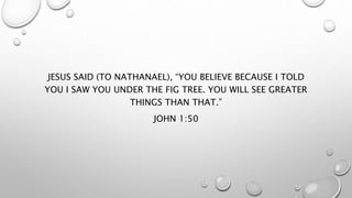 JESUS SAID (TO NATHANAEL), “YOU BELIEVE BECAUSE I TOLD
YOU I SAW YOU UNDER THE FIG TREE. YOU WILL SEE GREATER
THINGS THAN THAT.”
JOHN 1:50
 