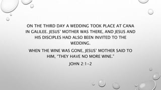 ON THE THIRD DAY A WEDDING TOOK PLACE AT CANA
IN GALILEE. JESUS’ MOTHER WAS THERE, AND JESUS AND
HIS DISCIPLES HAD ALSO BEEN INVITED TO THE
WEDDING.
WHEN THE WINE WAS GONE, JESUS’ MOTHER SAID TO
HIM, “THEY HAVE NO MORE WINE.”
JOHN 2:1-2
 