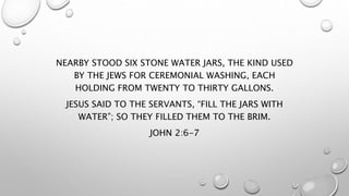 NEARBY STOOD SIX STONE WATER JARS, THE KIND USED
BY THE JEWS FOR CEREMONIAL WASHING, EACH
HOLDING FROM TWENTY TO THIRTY GALLONS.
JESUS SAID TO THE SERVANTS, “FILL THE JARS WITH
WATER”; SO THEY FILLED THEM TO THE BRIM.
JOHN 2:6-7
 