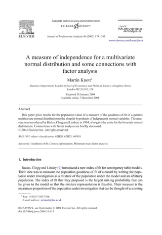 Journal of Multivariate Analysis 96 (2005) 374 – 383
                                                                                 www.elsevier.com/locate/jmva




     A measure of independence for a multivariate
     normal distribution and some connections with
                     factor analysis
                                            Martin Knott∗
          Statistics Department, London School of Economics and Political Science, Houghton Street,
                                          London WC2A2AE, UK
                                          Received 28 January 2004
                                      Available online 7 December 2004



Abstract
   This paper gives results for the population value of a measure of the goodness-of-ﬁt of a general
multivariate normal distribution to the simpler hypothesis of independent normal variables. The mea-
sure was introduced by Rudas, Clogg and Lindsay in 1994, who gave the value for the bivariate normal
distribution. Connections with factor analysis are brieﬂy discussed.
© 2004 Elsevier Inc. All rights reserved.

AMS 1991 subject classiﬁcation: 62H20; 62H25; 46N10

Keywords: Goodness-of-ﬁt; Convex optimisation; Minimum trace factor analysis




1. Introduction

   Rudas, Clogg and Linday [9] introduced a new index of ﬁt for contingency table models.
Their idea was to measure the population goodness-of-ﬁt of a model by writing the popu-
lation under investigation as a mixture of the population under the model and an arbitrary
population. The index of ﬁt that they proposed is the largest mixing probability that can
be given to the model so that the mixture representation is feasible. Their measure is the
maximum proportion of the population under investigation that can be thought of as coming

  ∗ Fax: +44 0171 955 7416.
   E-mail address: m.knott@lse.ac.uk.

0047-259X/$ - see front matter © 2004 Elsevier Inc. All rights reserved.
doi:10.1016/j.jmva.2004.10.013
 
