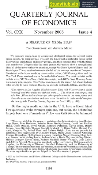 THE
QUARTERLY JOURNAL
OF ECONOMICS
Vol. CXX November 2005 Issue 4
A MEASURE OF MEDIA BIAS*
TIM GROSECLOSE AND JEFFREY MILYO
We measure media bias by estimating ideological scores for several major
media outlets. To compute this, we count the times that a particular media outlet
cites various think tanks and policy groups, and then compare this with the times
that members of Congress cite the same groups. Our results show a strong liberal
bias: all of the news outlets we examine, except Fox News’ Special Report and the
Washington Times, received scores to the left of the average member of Congress.
Consistent with claims made by conservative critics, CBS Evening News and the
New York Times received scores far to the left of center. The most centrist media
outlets were PBS NewsHour, CNN’s Newsnight, and ABC’s Good Morning Amer-
ica; among print outlets, USA Today was closest to the center. All of our findings
refer strictly to news content; that is, we exclude editorials, letters, and the like.
“The editors in Los Angeles killed the story. They told Witcover that it didn’t
‘come off’ and that it was an ‘opinion’ story. . . . The solution was simple, they
told him. All he had to do was get other people to make the same points and
draw the same conclusions and then write the article in their words” (empha-
sis in original). Timothy Crouse, Boys on the Bus [1973, p. 116].
Do the major media outlets in the U. S. have a liberal bias?
Few questions evoke stronger opinions, but so far, the debate has
largely been one of anecdotes (“How can CBS News be balanced
* We are grateful for the research assistance by Aviva Aminova, Jose Bustos,
Anya Byers, Evan Davidson, Kristina Doan, Wesley Hussey, David Lee, Pauline
Mena, Orges Obeqiri, Byrne Offutt, Matthew Patterson, David Primo, Darryl
Reeves, Susie Rieniets, Thomas Rosholt, Michael Uy, Diane Valos, Michael Vis-
conti, Margaret Vo, Rachel Ward, and Andrew Wright. Also, we are grateful for
comments and suggestions by Matthew Baum, Mark Crain, Timothy Groeling,
Frances Groseclose, Phillip Gussin, James Hamilton, Wesley Hussey, Chap Law-
son, Steven Levitt, Jeffrey Lewis, Andrew Martin, David Mayhew, Jeffrey Minter,
Michael Munger, David Primo, Andrew Waddell, Barry Weingast, John Zaller,
and Jeffrey Zwiebel. We also owe gratitude to the University of California at Los
Angeles, the University of Missouri, Stanford University, and the University of
Chicago. These universities paid our salaries, funded our research assistants, and
paid for services such as Lexis-Nexis, which were necessary for our data collection.
No other organization or person helped to fund this research project.
© 2005 by the President and Fellows of Harvard College and the Massachusetts Institute of
Technology.
The Quarterly Journal of Economics, November 2005
1191
 