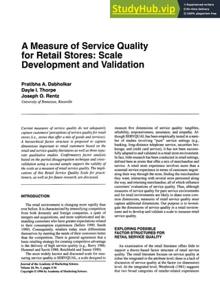 A Measure of Service Quality
for Retail Stores: Scale
Development and Validation
Pratibha A. Dabholkar
Dayle I. Thorpe
Joseph O. Rentz
University of Tennessee, Knoxville
Current measures of service quality do not adequately
capture customers'perceptions of service qualityfor retail
stores (i.e., stores that offer a mix of goods and services).
A hierarchical factor structure is proposed to capture
dimensions important to retail customers based on the
retail and service quality literatures as well as three sepa-
rate qualitative studies. Confirmatory factor analysis
based on the partial disaggregation technique and cross-
validation using a second sample support the validity of
the scale as a measure of retail service quality. The impli-
cations of this Retail Service Quality Scale for practi-
tioners, as well asfor future research, are discussed.
INTRODUCTION
The retail environment is changing more rapidly than
ever before. It is characterized by intensifying competition
from both domestic and foreign companies, a spate of
mergers and acquisitions, and more sophisticated and de-
manding customers who have greater expectations related
to their consumption experiences (Sellers 1990; Smith
1989). Consequently, retailers today must differentiate
themselves by meeting the needs of their customers better
than the competition. There is general agreement that a
basic retailing strategy for creating competitive advantage
is the delivery of high service quality (e.g., Berry 1986;
Hummel and Savitt 1988; Reichheld and Sasser 1990).
The most widely known and discussed scale for mea-
suring service quality is SERVQUAL, a scale designed to
Journal of the Academy of Marketing Science.
Volume 24, No. 1, pages 3-16
Copyright 9 1996 by Academy of Marketing Science.
measure five dimensions of service quality: tangibles,
reliability, responsiveness, assurance, and empathy. Al-
though SERVQUAL has been empirically tested in a num-
ber of studies involving "pure" service settings (e.g.,
banking, long-distance telephone service, securities bro-
kerage, and credit card service), it has not been success-
fully adapted to and validated in a retail store environment.
In fact, little research has been conducted in retail settings,
defined here as stores that offer a mix of merchandise and
service. A retail store experience involves more than a
nonretail service experience in terms of customers negoti-
ating their way through the store, finding the merchandise
they want, interacting with several store personnel along
the way, and returning merchandise, all of which influence
customers' evaluations of service quality. Thus, although
measures of service quality for pure service environments
and for retail environments are likely to share some com-
mon dimensions, measures of retail service quality must
capture additional dimensions. Our purpose is to investi-
gate the dimensions of service quality in a retail environ-
ment and to develop and validate a scale to measure retail
service quality.
EXPLORING POSSIBLE
FACTOR STRUCTURES FOR
RETAIL SERVICE QUALITY
An examination of the retail literature offers little to
support a theory-based factor structure of retail service
quality. The retail literature focuses on service quality at
either the integrated or the attribute level; there is a lack of
discussion of service quality at the factor (or dimension)
level. At the integrated level, Westbrook (1981) suggests
that two broad categories of retailer-related experiences
 