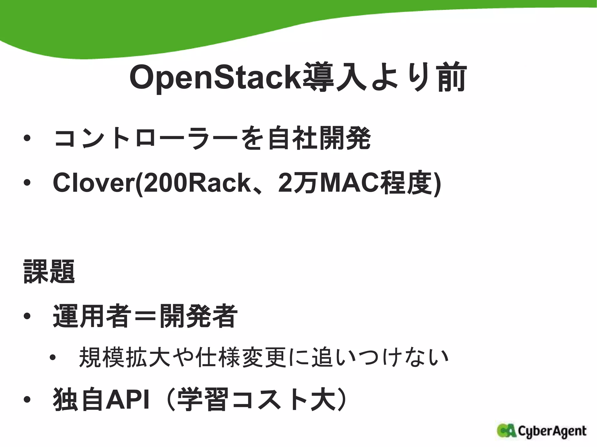 OpenStack導入より前
• コントローラーを自社開発
• Clover(200Rack、2万MAC程度)
課題
• 運用者＝開発者
• 規模拡大や仕様変更に追いつけない
• 独自API（学習コスト大）
 