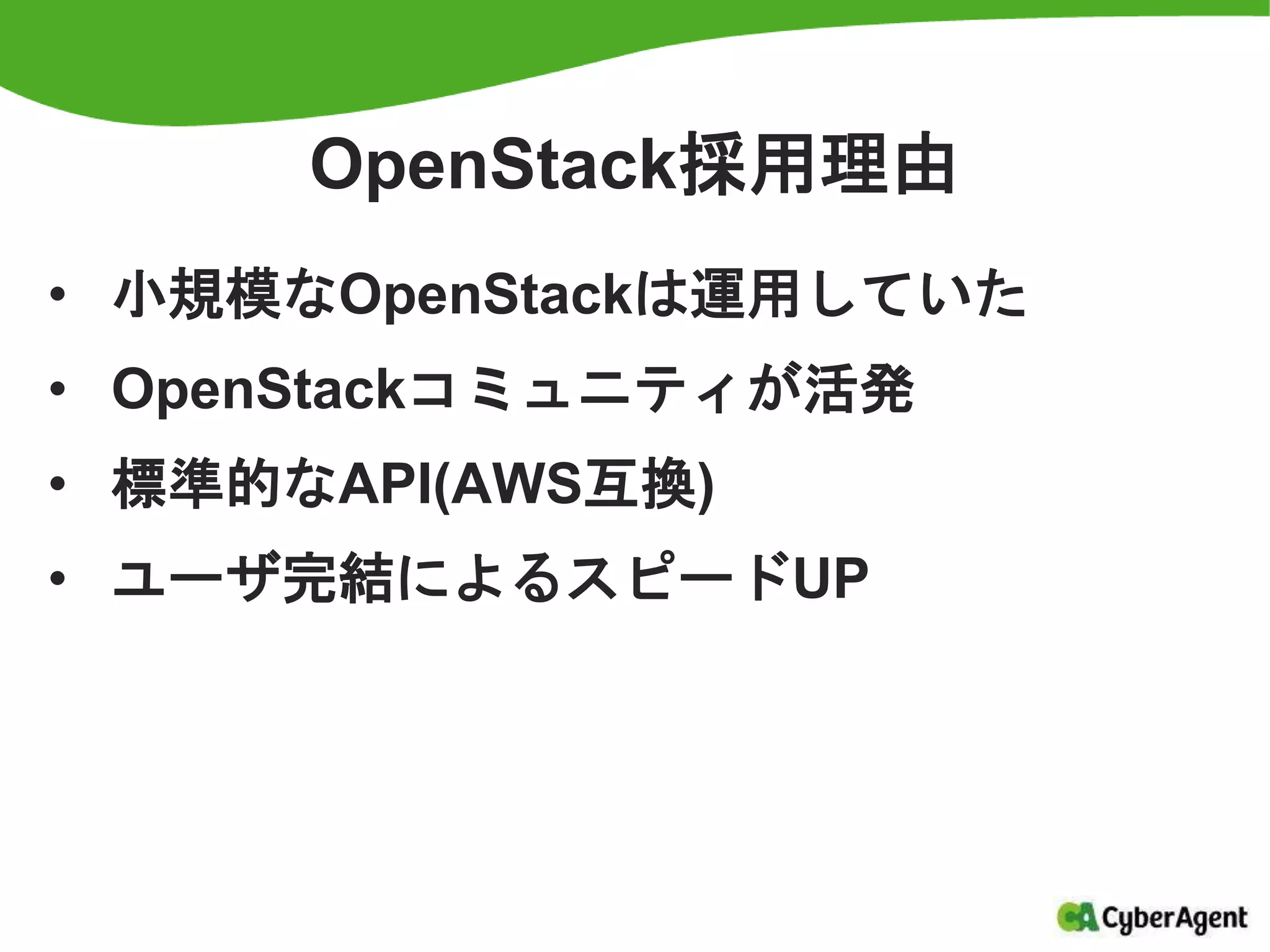 OpenStack採用理由
• 小規模なOpenStackは運用していた
• OpenStackコミュニティが活発
• 標準的なAPI(AWS互換)
• ユーザ完結によるスピードUP
 