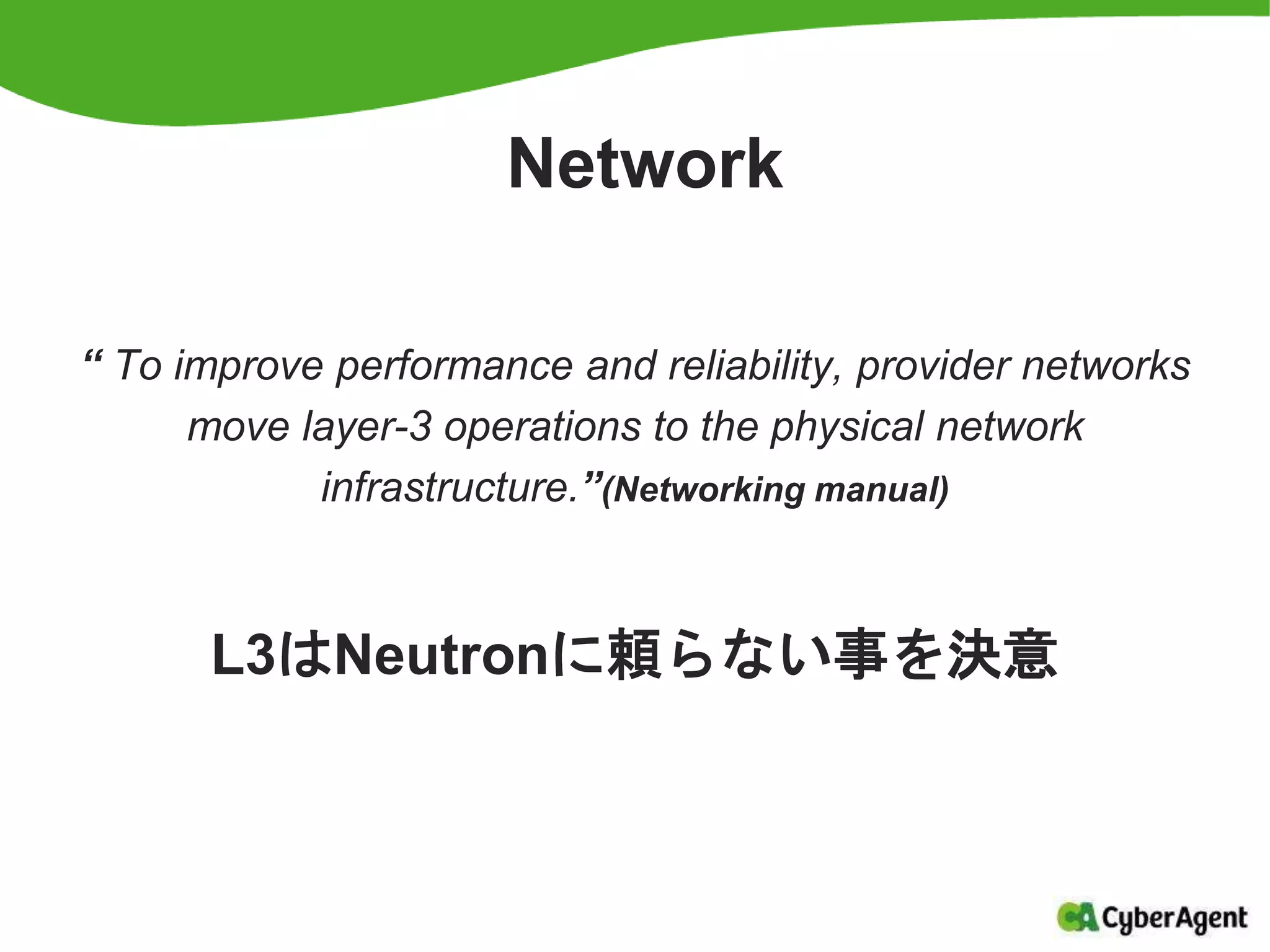 Network
“ To improve performance and reliability, provider networks
move layer-3 operations to the physical network
infrastructure.”(Networking manual)
L3はNeutronに頼らない事を決意
 