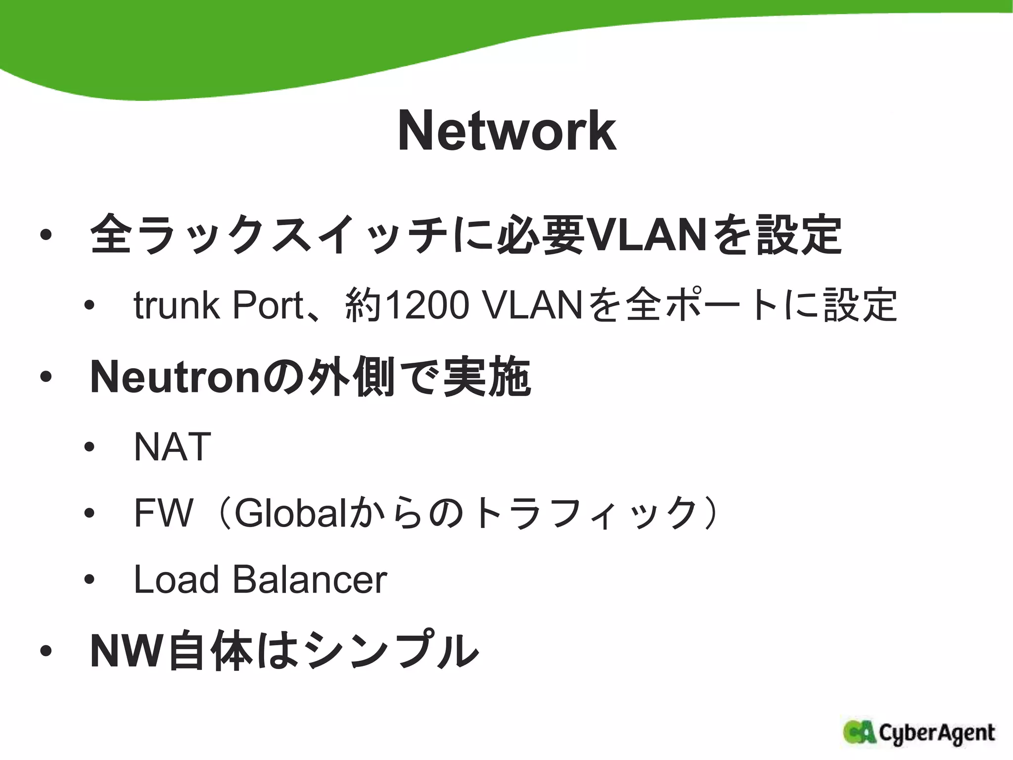 Network
• 全ラックスイッチに必要VLANを設定
• trunk Port、約1200 VLANを全ポートに設定
• Neutronの外側で実施
• NAT
• FW（Globalからのトラフィック）
• Load Balancer
• NW自体はシンプル
 