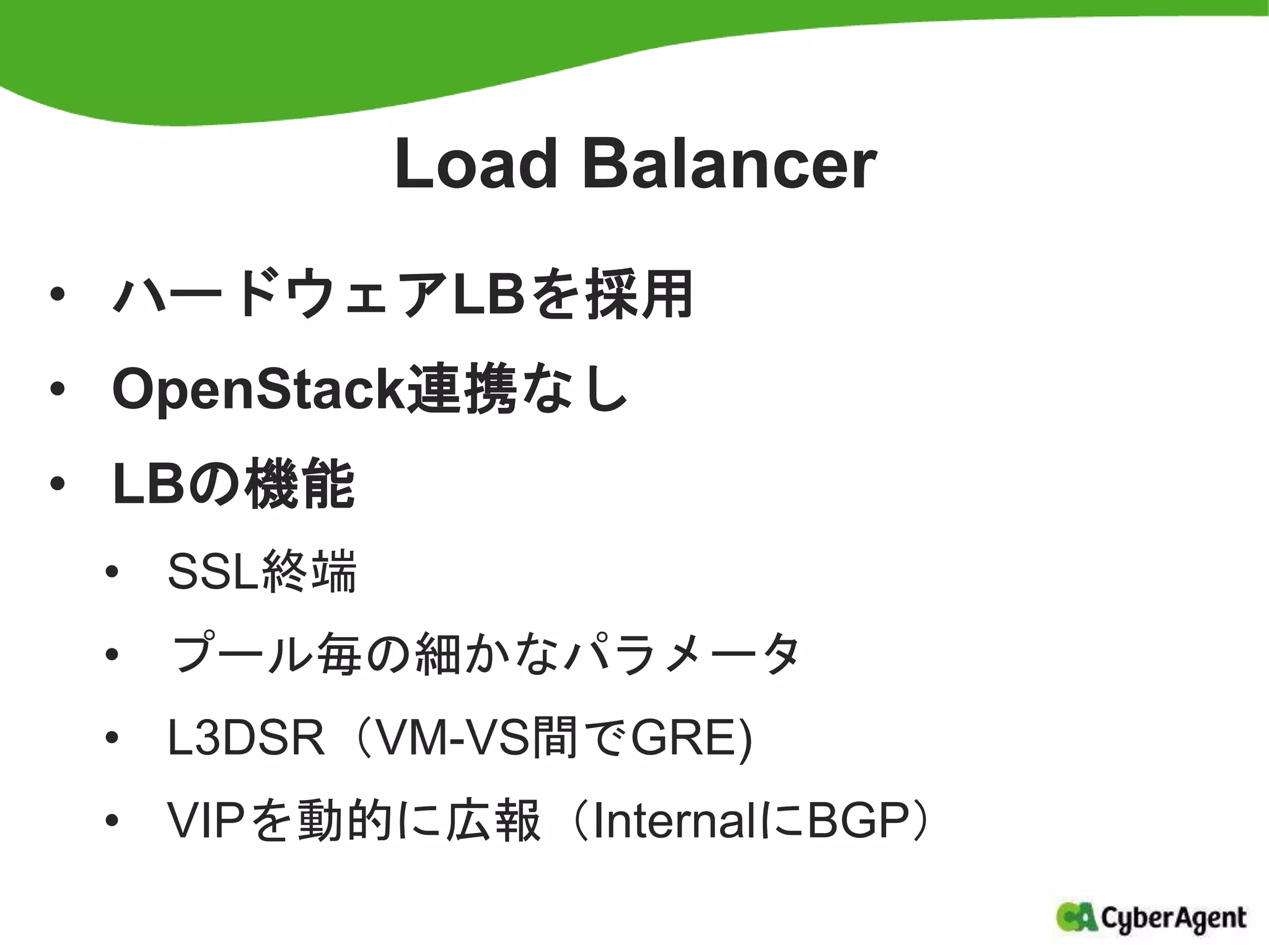 Load Balancer
• ハードウェアLBを採用
• OpenStack連携なし
• LBの機能
• SSL終端
• プール毎の細かなパラメータ
• L3DSR（VM-VS間でGRE)
• VIPを動的に広報（InternalにBGP）
 