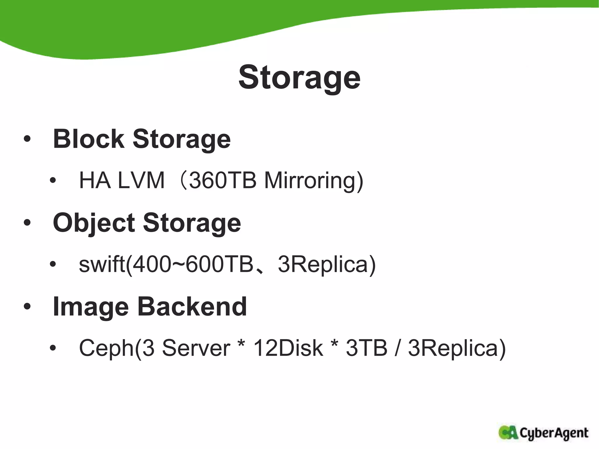 Storage
• Block Storage
• HA LVM（360TB Mirroring)
• Object Storage
• swift(400~600TB、3Replica)
• Image Backend
• Ceph(3 Server * 12Disk * 3TB / 3Replica)
 