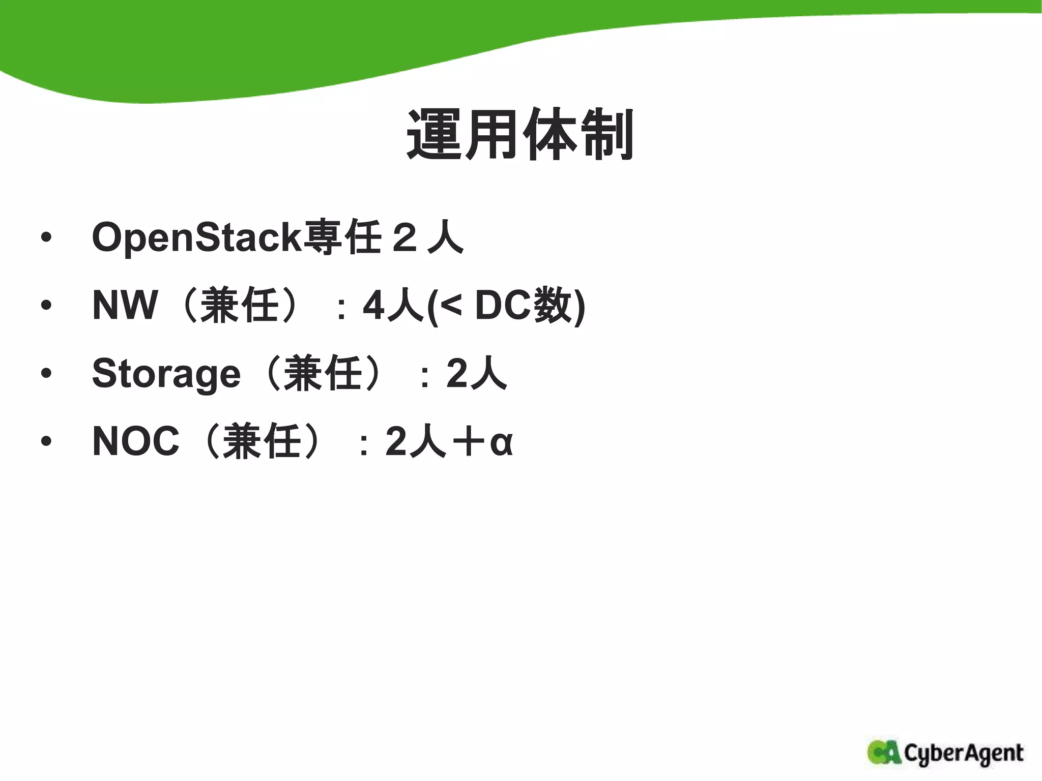 運用体制
• OpenStack専任２人
• NW（兼任）：4人(< DC数)
• Storage（兼任）：2人
• NOC（兼任）：2人＋α
 