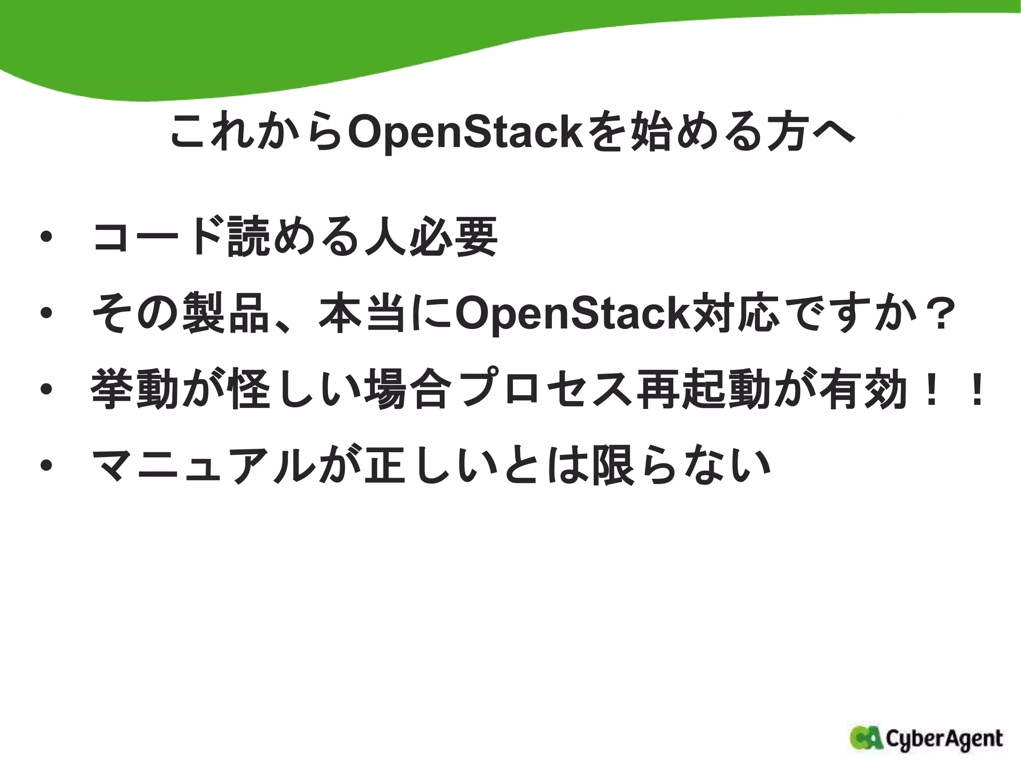 これからOpenStackを始める方へ
• コード読める人必要
• その製品、本当にOpenStack対応ですか？
• 挙動が怪しい場合プロセス再起動が有効！！
• マニュアルが正しいとは限らない
 