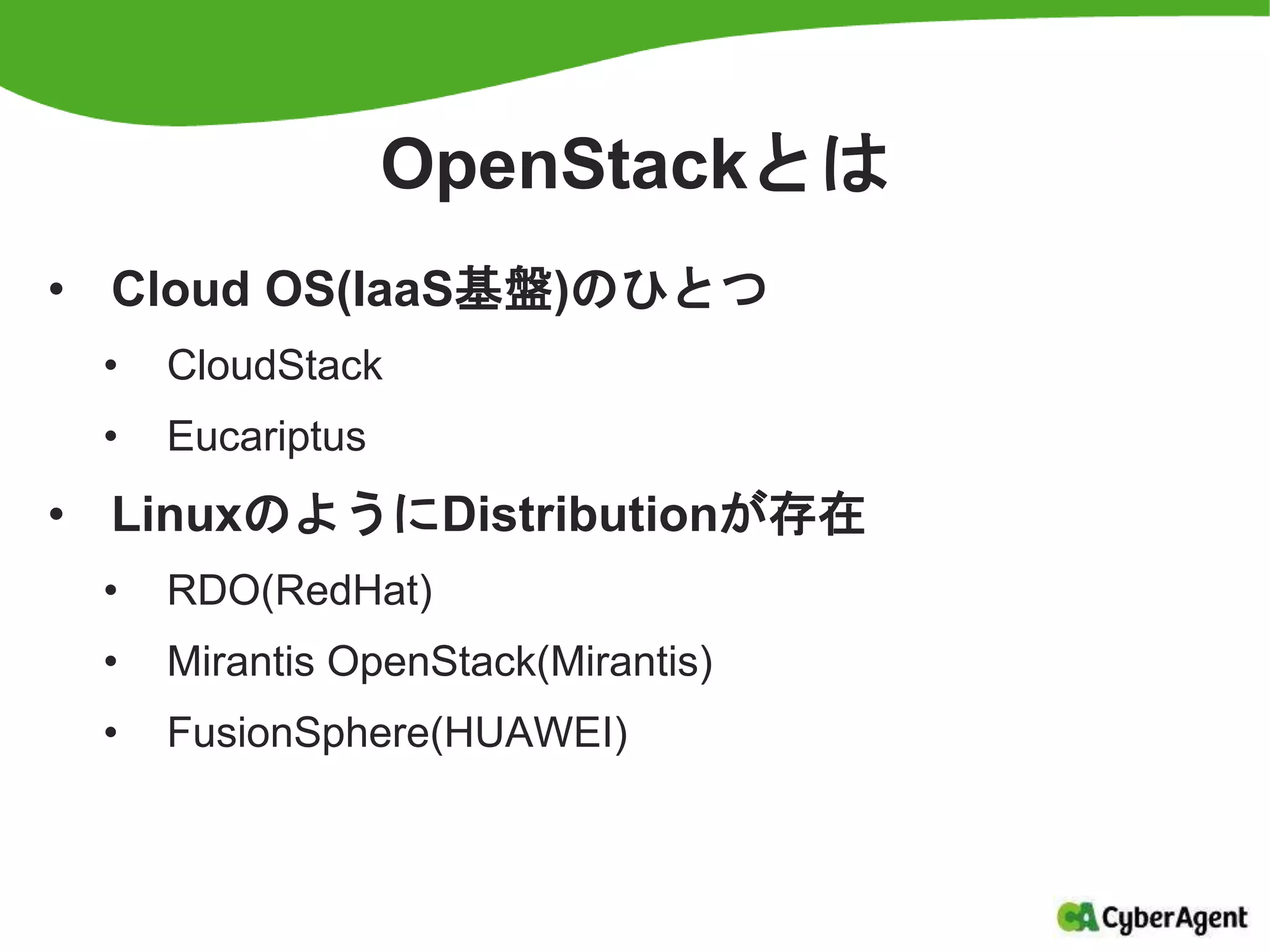 OpenStackとは
• Cloud OS(IaaS基盤)のひとつ
• CloudStack
• Eucariptus
• LinuxのようにDistributionが存在
• RDO(RedHat)
• Mirantis OpenStack(Mirantis)
• FusionSphere(HUAWEI)
 