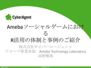 CyberAgent, Inc.
Amebaソーシャルゲームにおけ
る
R活用の体制と事例のご紹介
株式会社サイバーエージェント
アメーバ事業本部 Ameba Technology Laboratory
高野雅典
2013/7/29 1
 