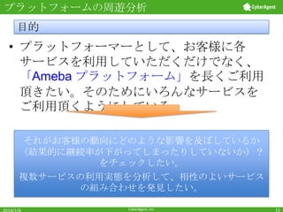 プラットフォームの周遊分析

目的

• プラットフォーマーとして、お客様に各
サービスを利用していただくだけでなく、
「Ameba プラットフォーム」を長くご利用
頂きたい。そのためにいろんなサービスを
ご利用頂くようにしている。
それがお客様の動向にどのような影響を及ぼしているか
（結果的に継続率が下がってしまったりしていないか）？
をチェックしたい。
複数サービスの利用実態を分析して、相性のよいサービス
の組み合わせを発見したい。
2014/1/6

CyberAgent, Inc.

11

 