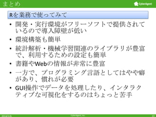 まとめ

Rを業務で使ってみて

• 開発・実行環境がフリーソフトで提供されて
いるので導入障壁が低い
• 環境構築も簡単
• 統計解析・機械学習関連のライブラリが豊富
で、利用するための設定も簡単
• 書籍やWebの情報が非常に豊富
• 一方で、プログラミング言語としてはやや癖
があり、慣れが必要
• GUI操作でデータを処理したり、インタラク
ティブな可視化をするのはちょっと苦手

2014/1/6

CyberAgent, Inc.

13

 
