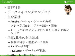 自己紹介

• 高野雅典
• データマイニングエンジニア
• 主な業務
– Amebaソーシャルゲームの分析
– ソシャゲ用BIシステムの設計・開発
– ちょっと前はソシャゲのフロントエンドエン
ジニア

• 得意/興味のある領域
– 複雑系科学・進化ゲーム理論
– R・データ解析
– JavaScript・データの可視化
2014/1/6

CyberAgent, Inc.

3

 
