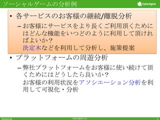 ソーシャルゲームの分析例

• 各サービスのお客様の継続/離脱分析
– お客様にサービスをより長くご利用頂くために
はどんな機能をいつどのように利用して頂けれ
ばよいか？
決定木などを利用して分析し、施策提案

• プラットフォームの周遊分析
– 弊社プラットフォームをお客様に使い続けて頂
くためにはどうしたら良いか？
お客様の利用状況をアソシエーション分析を利
用して可視化・分析

2014/1/6

CyberAgent, Inc.

5

 