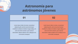 Lorem ipsum dolor sit amet, consectetur
adipiscing elit, sed do eiusmod tempor
incididunt ut labore et dolore magna aliqua. Ut
enim ad minim veniam, quis nostrud
exercitation ullamco laboris nisi ut aliquip ex ea
commodo consequat.
01 02
Lorem ipsum dolor sit amet, consectetur
adipiscing elit, sed do eiusmod tempor
incididunt ut labore et dolore magna aliqua. Ut
enim ad minim veniam, quis nostrud
exercitation ullamco laboris nisi ut aliquip ex ea
commodo consequat.
Astronomía para
astrónomos jóvenes
 