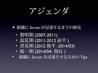 アジェンダ
• 組織に Scrum が浸透するまでの歴史
• 黎明期 (2007-2011)
• 混乱期 (2011-2012 前半 )
• 普及期 (2012 後半 -2014/03)
• 統一期 (2014/04- 現在 )
• 組織に Scrum を浸透させるための Tips
 