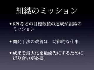 組織のミッション
•KPI などの目標数値の達成が組織の
ミッション
•開発手法の改善は、防御的な仕事
• を を にするため成果 最大化 最優先
に り いが折 合 必要
 