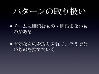 パターンの取り扱い
•チームに馴染むもの・馴染まないも
のがある
•有効なものを取り入れて、そうでな
いものを捨てていく
 