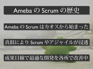 真似により Scrum やアジャイルが浸透真似により Scrum やアジャイルが浸透
成果目線で最適な開発を各所で改善中成果目線で最適な開発を各所で改善中
Ameba の Scrum はカオスから始まったAmeba の Scrum はカオスから始まった
Ameba の Scrum の歴史Ameba の Scrum の歴史
 