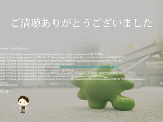 ご清聴ありがとうございました
Images Credit(Flickr.com)
slide 7: Some rights reserved by kharied(http://www.flickr.com/photos/kharied/3331716380/)
slide 9: Some rights reserved by Official U.S. Navy Imagery(http://www.flickr.com/photos/usnavy/8426065379/)
slide 16:Some rights reserved by esterina on silver(http://www.flickr.com/photos/esterinasilver/3024062418/)
slide 23:Some rights reserved by Julia Manzerova(goo.gl/GcZSvO)
slide 26:Some rights reserved by Joseph Kesisoglou(http://www.flickr.com/photos/josephkes/5886199731/)
slide 27:Some rights reserved by francisco_osorio(goo.gl/VrvRes)
slide 31:Some rights reserved by Padmanaba01(http://www.flickr.com/photos/43423301@N07/3998449040/)
slide 38:Some rights reserved by romec1(http://www.flickr.com/photos/romec1/3246065362/)
slide 41:Some rights reserved by Tom Leuntjens Photography(http://www.flickr.com/photos/vstrash/2847241785/in/photostream/)
Special Thanks
渡辺 雄作
 