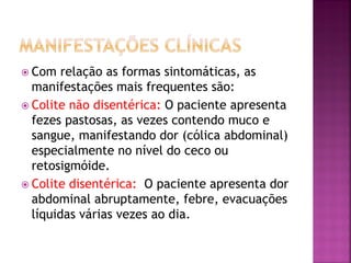  Com   relação as formas sintomáticas, as
  manifestações mais frequentes são:
 Colite não disentérica: O paciente apresenta
  fezes pastosas, as vezes contendo muco e
  sangue, manifestando dor (cólica abdominal)
  especialmente no nível do ceco ou
  retosigmóide.
 Colite disentérica: O paciente apresenta dor
  abdominal abruptamente, febre, evacuações
  líquidas várias vezes ao dia.
 