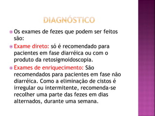  Os  exames de fezes que podem ser feitos
  são:
 Exame direto: só é recomendado para
  pacientes em fase diarréica ou com o
  produto da retosigmoidoscopia.
 Exames de enriquecimento: São
  recomendados para pacientes em fase não
  diarréica. Como a eliminação de cistos é
  irregular ou intermitente, recomenda-se
  recolher uma parte das fezes em dias
  alternados, durante uma semana.
 