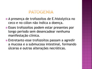 A  presença de trofozoítos de E.histolytica no
  ceco e no cólon não indica a doença.
 Esses trofozoítos podem estar presentes por
  longo período sem desencadear nenhuma
  manifestação clínica.
 Entretanto esse trofozoítos passam a agredir
  a mucosa e a submucosa intestinal, formando
  úlceras e outras alterações necróticas.
 