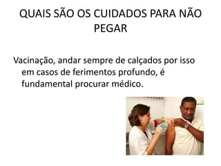 QUAIS SÃO OS CUIDADOS PARA NÃO
              PEGAR

Vacinação, andar sempre de calçados por isso
  em casos de ferimentos profundo, é
  fundamental procurar médico.
 