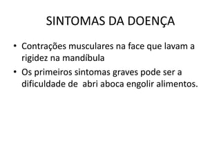 SINTOMAS DA DOENÇA
• Contrações musculares na face que lavam a
  rigidez na mandíbula
• Os primeiros sintomas graves pode ser a
  dificuldade de abri aboca engolir alimentos.
 