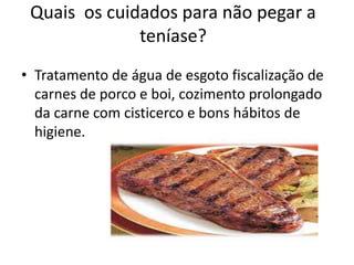 Quais os cuidados para não pegar a
              teníase?
• Tratamento de água de esgoto fiscalização de
  carnes de porco e boi, cozimento prolongado
  da carne com cisticerco e bons hábitos de
  higiene.
 