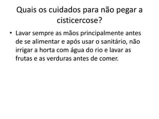 Quais os cuidados para não pegar a
             cisticercose?
• Lavar sempre as mãos principalmente antes
  de se alimentar e após usar o sanitário, não
  irrigar a horta com água do rio e lavar as
  frutas e as verduras antes de comer.
 