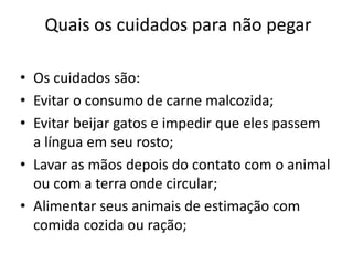 Quais os cuidados para não pegar

• Os cuidados são:
• Evitar o consumo de carne malcozida;
• Evitar beijar gatos e impedir que eles passem
  a língua em seu rosto;
• Lavar as mãos depois do contato com o animal
  ou com a terra onde circular;
• Alimentar seus animais de estimação com
  comida cozida ou ração;
 
