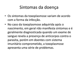 Sintomas da doença
• Os sintomas da toxoplasmose variam de acordo
  com a forma da infecção.
• No caso da toxoplasmose adquirida após o
  nascimento, em geral não manifesta sintomas e é
  geralmente diagnosticada quando um exame de
  sangue revela a presença de anticorpos contra o
  parasita, porém em doentes com sistema
  imunitário comprometido, a toxoplasmose
  apresenta uma série de problemas.
 