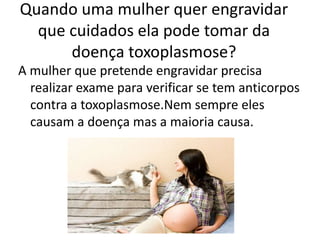 Quando uma mulher quer engravidar
  que cuidados ela pode tomar da
      doença toxoplasmose?
A mulher que pretende engravidar precisa
  realizar exame para verificar se tem anticorpos
  contra a toxoplasmose.Nem sempre eles
  causam a doença mas a maioria causa.
 