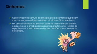 Sintomas:
 Os sintomas mais comuns da amebíase são: disenteria aguda com
muco e sangue nas fezes; náuseas; vômitos e cólicas intestinais.
 Em certos indivíduos no entanto, pode ser assintomática. Existem
casos em que a ameba pode passar a parasitar outras regiões do
organismo causando lesões no fígado, pulmões e mais raramente
no cérebro.
 