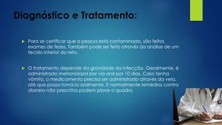 Diagnóstico e Tratamento:
 Para se certificar que a pessoa está contaminada, são feitos
exames de fezes. Também pode ser feito através da análise de um
tecido interior do reto.
 O tratamento depende da gravidade da infecção. Geralmente, é
administrado metronidazol por via oral por 10 dias. Caso tenha
vômito, o medicamento precisa ser administrado através da veia,
até que possa tomá-lo oralmente. E normalmente remédios contra
diarreia não prescritos podem piorar o quadro.
 