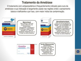 Tratamento da Amebíase
Metronidazol
Tem 250mg e vem em
caixas entre 20 e 70
comprimidos.
Geralmente a posologia é
de 500mg a cada 6 horas,
durante 5 a 7 dias na
amebíase intestinal e de 7 a
10 dias na extra-intestinal.
Benzoilmetronidazol
Vem na forma líquida de
40mg/mL em embalagens de
100mL, que acompanha um
copinho com medida.
Geralmente a posologia é de
20mg/kg a cada 6 horas,
durante 5 a 7 dias na
amebíase intestinal e de 7 a
10 dias na extra-intestinal.
Annita (Nitazoxanida)
Geralmente a
posologia é de 500mg
a cada 12 horas,
durante 3 dias. Não há
informações sobre
tratamento de
amebíase invasiva
O tratamento com antiparasitários é frequentemente indicado para cura da
amebíase e sua indicação é largamente usada nas regiões onde o saneamento
básico é deficiente e por isso, com maior índice de contaminação.
 