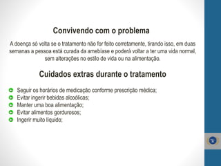 Convivendo com o problema
A doença só volta se o tratamento não for feito corretamente, tirando isso, em duas
semanas a pessoa está curada da amebíase e poderá voltar a ter uma vida normal,
sem alterações no estilo de vida ou na alimentação.
Cuidados extras durante o tratamento
Seguir os horários de medicação conforme prescrição médica;
Evitar ingerir bebidas alcoólicas;
Manter uma boa alimentação;
Evitar alimentos gordurosos;
Ingerir muito líquido;
 