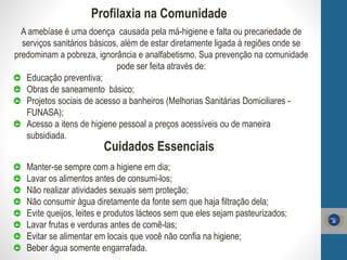 Profilaxia na Comunidade
A amebíase é uma doença causada pela má-higiene e falta ou precariedade de
serviços sanitários básicos, além de estar diretamente ligada à regiões onde se
predominam a pobreza, ignorância e analfabetismo. Sua prevenção na comunidade
pode ser feita através de:
Educação preventiva;
Obras de saneamento básico;
Projetos sociais de acesso a banheiros (Melhorias Sanitárias Domiciliares -
FUNASA);
Acesso a itens de higiene pessoal a preços acessíveis ou de maneira
subsidiada.
Cuidados Essenciais
Manter-se sempre com a higiene em dia;
Lavar os alimentos antes de consumi-los;
Não realizar atividades sexuais sem proteção;
Não consumir água diretamente da fonte sem que haja filtração dela;
Evite queijos, leites e produtos lácteos sem que eles sejam pasteurizados;
Lavar frutas e verduras antes de comê-las;
Evitar se alimentar em locais que você não confia na higiene;
Beber água somente engarrafada.
 