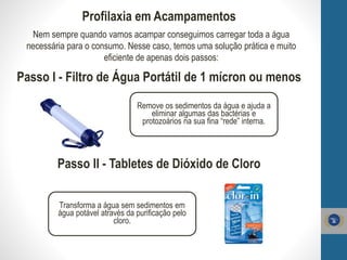 Profilaxia em Acampamentos
Nem sempre quando vamos acampar conseguimos carregar toda a água
necessária para o consumo. Nesse caso, temos uma solução prática e muito
eficiente de apenas dois passos:
Passo I - Filtro de Água Portátil de 1 mícron ou menos
Remove os sedimentos da água e ajuda a
eliminar algumas das bactérias e
protozoários na sua fina “rede” interna.
Passo II - Tabletes de Dióxido de Cloro
Transforma a água sem sedimentos em
água potável através da purificação pelo
cloro.
 