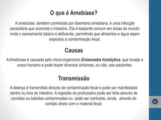 O que é Amebíase?
A amebíase, também conhecida por disenteria amebiana, é uma infecção
parasitária que acomete o intestino. Ela é bastante comum em áreas do mundo
onde o saneamento básico é deficiente, permitindo que alimentos e água sejam
expostos à contaminação fecal.
Causas
AAmebíase é causada pelo micro-organismo Entamoeba histolytica, que invade o
corpo humano e pode trazer diversos sintomas, ou não, aos pacientes.
Transmissão
A doença é transmitida através de contaminação fecal e pode ser manifestada
dentro ou fora do intestino. A ingestão do protozoário pode ser feita através de
comidas ou bebidas contaminadas ou pode ser contraído, ainda, através do
contato direto com o material fecal.
 