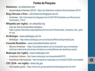 FontesdePesquisa
• Slideshare - pt.slideshare.com
• Apresentação Amebíase (2015) - https://pt.slideshare.net/lipamufca/amebases-20151
• Blog Ciências e Viver - cienciaseviver.blogspot.com.br
• Amebíase - http://cienciaseviver.blogspot.com.br/2014/07/amebiase-ou-infeccao-por-
entamoeba_7.html
• Wikipédia (em inglês) - en.wikipedia.org
• Ciclo de Vida da Entamoeba histolytica -
https://upload.wikimedia.org/wikipedia/commons/a/a1/Entamoeba_histolytica_life_cycle-
en.svg
• Só Biologia - www.sobiologia.com.br
• Morfologia - http://www.sobiologia.com.br/conteudos/Reinos/bioprotista2.php
• Consulta Remédios - www.consultaremedios.com.br
• Resumo Amebíase - https://consultaremedios.com.br/crsaude/o-que-e-amebiase-
sintomas-tratamento-prevencao-remedio-e-cura/problemas-de-saude/sua-saude
• Medscape (em inglês) - www.medscape.com
• Amebíase Cutânea - http://www.medscape.com/viewarticle/467073
• Estatísticas Internacionais - http://emedicine.medscape.com/article/212029-overview#a5
• CDC (EUA - em inglês) - www.cdc.gov
• Informações gerais - https://www.cdc.gov/parasites/amebiasis/general-info.html
 