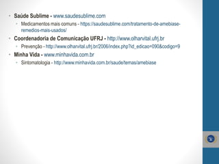 • Saúde Sublime - www.saudesublime.com
• Medicamentos mais comuns - https://saudesublime.com/tratamento-de-amebiase-
remedios-mais-usados/
• Coordenadoria de Comunicação UFRJ - http://www.olharvital.ufrj.br
• Prevenção - http://www.olharvital.ufrj.br/2006/index.php?id_edicao=090&codigo=9
• Minha Vida - www.minhavida.com.br
• Sintomatologia - http://www.minhavida.com.br/saude/temas/amebiase
 