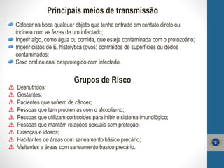 Colocar na boca qualquer objeto que tenha entrado em contato direto ou
indireto com as fezes de um infectado;
Ingerir algo, como água ou comida, que esteja contaminada com o protozoário;
Ingerir cistos de E. histolytica (ovos) contraídos de superfícies ou dedos
contaminados;
Sexo oral ou anal desprotegido com infectado.
Principais meios de transmissão
Grupos de Risco
Desnutridos;
Gestantes;
Pacientes que sofrem de câncer;
Pessoas que tem problemas com o alcoolismo;
Pessoas que utilizam corticoides para inibir o sistema imunológico;
Pessoas que mantêm relações sexuais sem proteção;
Crianças e idosos;
Habitantes de áreas com saneamento básico precário;
Visitantes a áreas com saneamento básico precário.
 